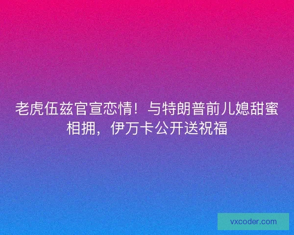 老虎伍兹官宣恋情！与特朗普前儿媳甜蜜相拥，伊万卡公开送祝福