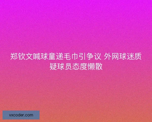 郑钦文喊球童递毛巾引争议 外网球迷质疑球员态度懒散