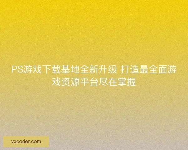 PS游戏下载基地全新升级 打造最全面游戏资源平台尽在掌握
