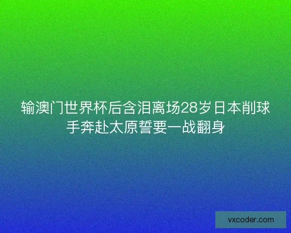 输澳门世界杯后含泪离场28岁日本削球手奔赴太原誓要一战翻身