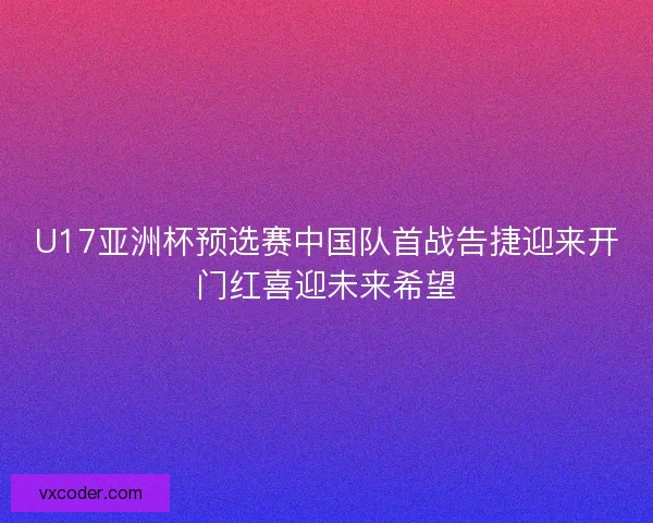 U17亚洲杯预选赛中国队首战告捷迎来开门红喜迎未来希望 U17亚洲杯预选赛中国队首战告捷迎来开门红喜迎未来希望