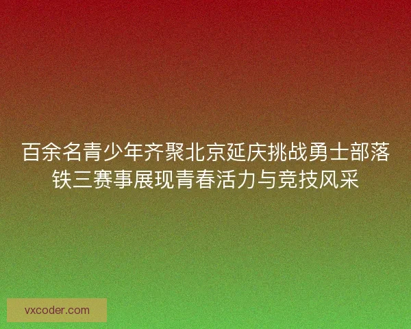 百余名青少年齐聚北京延庆挑战勇士部落铁三赛事展现青春活力与竞技风采