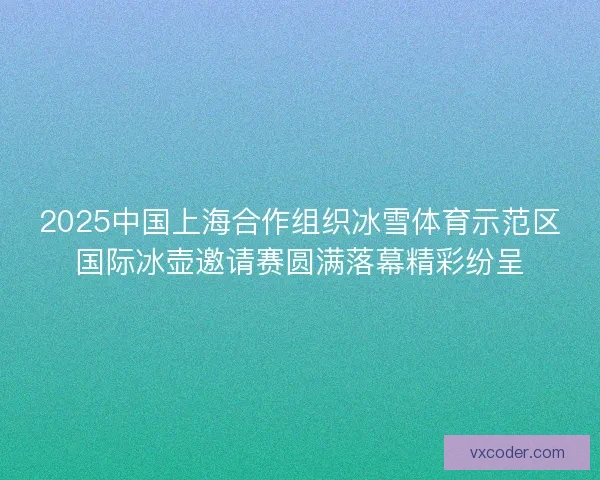 2025中国上海合作组织冰雪体育示范区国际冰壶邀请赛圆满落幕精彩纷呈 2025中国上海合作组织冰雪体育示范区国际冰壶邀请赛圆满落幕精彩纷呈