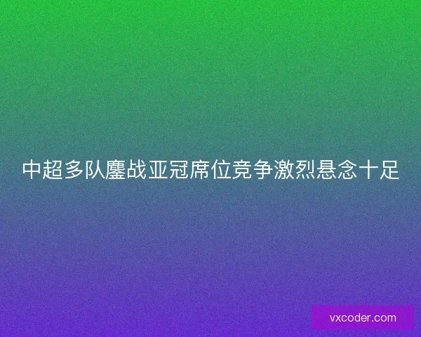中超多队鏖战亚冠席位竞争激烈悬念十足 中超多队鏖战亚冠席位竞争激烈悬念十足