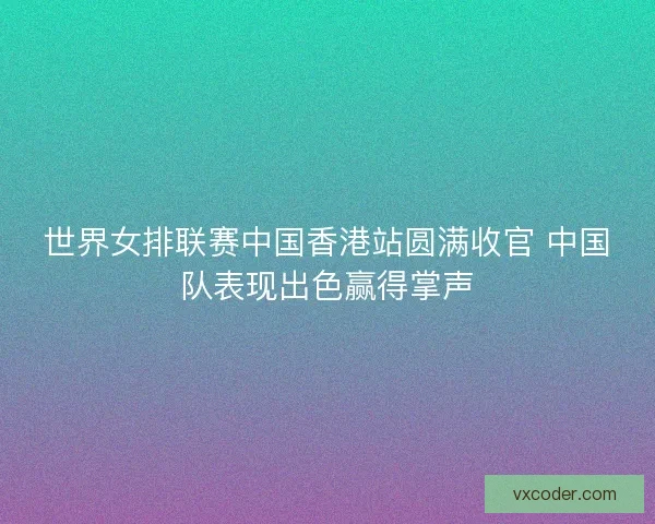 世界女排联赛中国香港站圆满收官 中国队表现出色赢得掌声