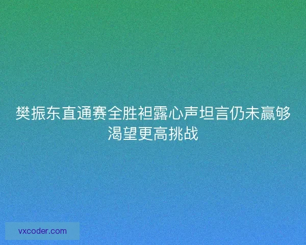 樊振东直通赛全胜袒露心声坦言仍未赢够渴望更高挑战 樊振东直通赛全胜袒露心声坦言仍未赢够渴望更高挑战