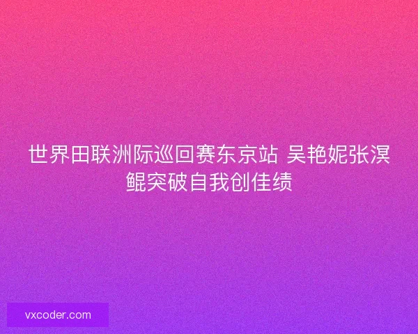 世界田联洲际巡回赛东京站 吴艳妮张溟鲲突破自我创佳绩 世界田联洲际巡回赛东京站 吴艳妮张溟鲲突破自我创佳绩
