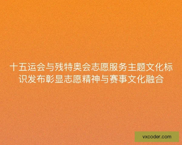 十五运会与残特奥会志愿服务主题文化标识发布彰显志愿精神与赛事文化融合