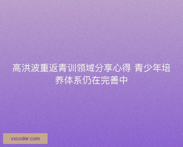 高洪波重返青训领域分享心得 青少年培养体系仍在完善中