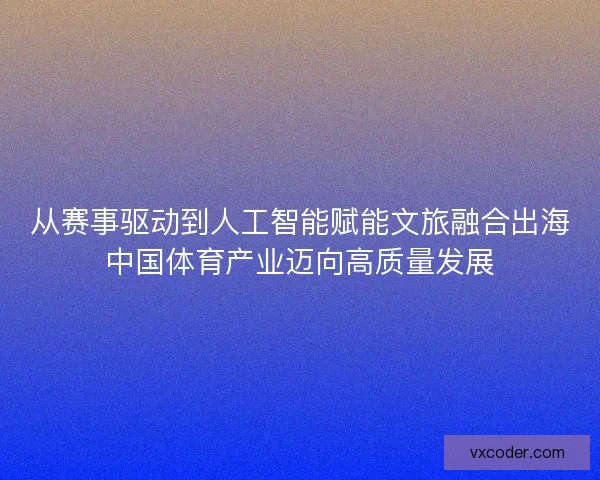 从赛事驱动到人工智能赋能文旅融合出海中国体育产业迈向高质量发展 从赛事驱动到人工智能赋能文旅融合出海中国体育产业迈向高质量发展
